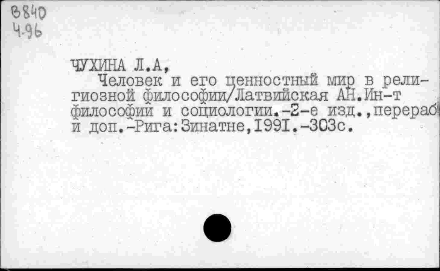 ﻿ЧУХИНА Л.А,
Человек и его ценностный мир в религиозной философиц/Латвийская АН.Ин-т философии и социологии.-2-е изд. ,перераб| и доп.-Рига:Зинатне,1991.-303с.